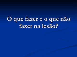 O que fazer e o que não fazer na lesão? 