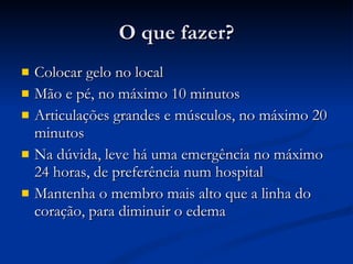 O que fazer? Colocar gelo no local Mão e pé, no máximo 10 minutos Articulações grandes e músculos, no máximo 20 minutos Na dúvida, leve há uma emergência no máximo 24 horas, de preferência num hospital Mantenha o membro mais alto que a linha do coração, para diminuir o edema 
