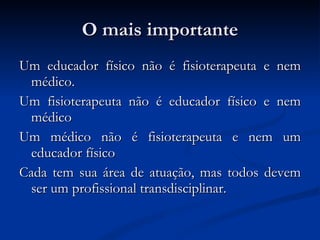 O mais importante Um educador físico não é fisioterapeuta e nem médico. Um fisioterapeuta não é educador físico e nem médico Um médico não é fisioterapeuta e nem um educador físico Cada tem sua área de atuação, mas todos devem ser um profissional transdisciplinar. 