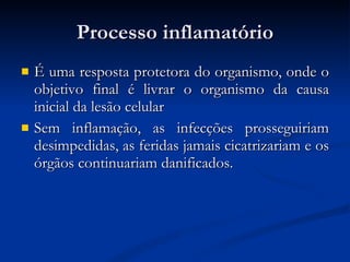 Processo inflamatório É uma resposta protetora do organismo, onde o objetivo final é livrar o organismo da causa inicial da lesão celular Sem inflamação, as infecções prosseguiriam desimpedidas, as feridas jamais cicatrizariam e os órgãos continuariam danificados. 
