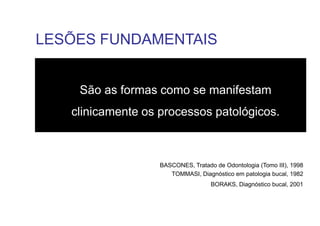São as formas como se manifestam
clinicamente os processos patológicos.
BASCONES, Tratado de Odontologia (Tomo III), 1998
TOMMASI, Diagnóstico em patologia bucal, 1982
BORAKS, Diagnóstico bucal, 2001
LESÕES FUNDAMENTAIS
 