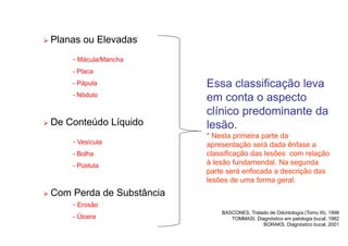 Planas ou Elevadas
- Mácula/Mancha
- Placa
- Pápula
- Nódulo
 De Conteúdo Líquido
- Vesícula
- Bolha
- Pústula
 Com Perda de Substância
- Erosão
- Úlcera
BASCONES, Tratado de Odontología (Tomo III), 1998
TOMMASI, Diagnóstico em patologia bucal, 1982
BORAKS, Diagnóstico bucal, 2001
Essa classificação leva
em conta o aspecto
clínico predominante da
lesão.
* Nesta primeira parte da
apresentação será dada ênfase a
classificação das lesões com relação
à lesão fundamendal. Na segunda
parte será enfocada a descrição das
lesões de uma forma geral.
 