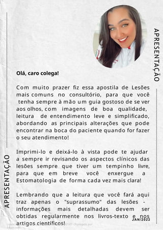 Olá, caro colega!
Com muito prazer fiz essa apostila de Lesões
mais comuns no consultório, para que você
tenha sempre à mão um guia gostoso de se ver
aos olhos, com imagens de boa qualidade,
leitura de entendimento leve e simplificado,
abordando as principais alterações que pode
encontrar na boca do paciente quando for fazer
o seu atendimento!
Imprimi-lo e deixá-lo à vista pode te ajudar
a sempre ir revisando os aspectos clínicos das
lesões sempre que tiver um tempinho livre,
para que em breve você enxergue a
Estomatologia de forma cada vez mais clara!
Lembrando que a leitura que você fará aqui
traz apenas o "suprassumo" das lesões -
informações mais detalhadas devem ser
obtidas regularmente nos livros-texto e nos
artigos científicos!
AP
RESENTA
Ç
ÃO
Licenciado para - Isteicy Cortez silva - 33066442187 - Protegido por
Eduzz.com
AP
RESENTAÇ
ÃO
JAN/2022
 