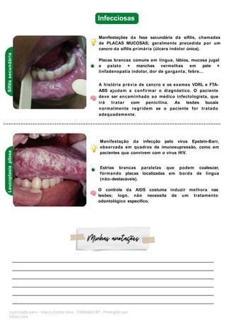 Infecciosas
Sífilis
secundária
Leucoplasia
pilosa
Manifestações da fase secundária da sífilis, chamadas
de PLACAS MUCOSAS; geralmente precedida por um
cancro da sífilis primária (úlcera indolor única).
Placas brancas comuns em língua, lábios, mucosa jugal
e palato + manchas vermelhas em pele +
linfadenopatia indolor, dor de garganta, febre...
A história prévia de cancro e os exames VDRL e FTA-
ABS ajudam a confirmar o diagnóstico. O paciente
deve ser encaminhado ao médico infectologista, que
irá tratar com penicilina. As lesões bucais
normalmente regridem se o paciente for tratado
adequadamente.
Manifestação da infecção pelo vírus Epstein-Barr,
observada em quadros de imunosupressão, como em
pacientes que convivem com o vírus HIV.
Estrias brancas paralelas que podem coalescer,
formando placas localizadas em borda de língua
(não-destacáveis).
O controle da AIDS costuma induzir melhora nas
lesões; logo, não necessita de um tratamento
odontológico específico.
Licenciado para - Isteicy Cortez silva - 33066442187 - Protegido por
Eduzz.com
 