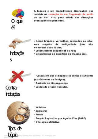 A biópsia é um procedimento diagnóstico que
consiste na remoção de um fragmento de tecido
de um ser vivo para estudo das alterações
eventualmente presentes.
Licenciado para - Isteicy Cortez silva - 33066442187 - Protegido por
Eduzz.com
- Lesão brancas, vermelhas, ulceradas ou não,
com suspeita de malignidade (que não
cicatrizam após 15 dias;
- Lesões ósseas expansivas ou não;
- Crescimentos da superfície da mucosa oral.
O q
u
e
é?
Indicaçõe
s
Contra-
i
n
d
i
c
a
ç
õ
e
s
-Lesões em que o diagnóstico clínico é suficiente
(ex: Grânulos de Fordyce);
- Ausência de biossegurança;
- Lesões de origem vascular.
T
i
p
o
s d
e
b
i
ó
p
s
i
a
- Incisional
- Excisional
- Punch
- Punção Aspirativa por Agulha Fina (PAAF)
- Citologia esfoliativa
 