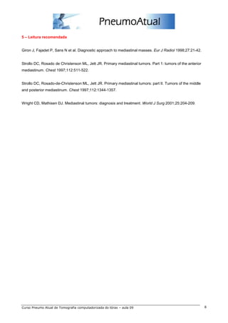 5 – Leitura recomendada


Giron J, Fajadet P, Sans N et al. Diagnostic approach to mediastinal masses. Eur J Radiol 1998;27:21-42.


Strollo DC, Rosado de Christenson ML, Jett JR. Primary mediastinal tumors. Part 1: tumors of the anterior
mediastinum. Chest 1997;112:511-522.


Strollo DC, Rosado-de-Christenson ML, Jett JR. Primary mediastinal tumors: part II. Tumors of the middle
and posterior mediastinum. Chest 1997;112:1344-1357.


Wright CD, Mathisen DJ. Mediastinal tumors: diagnosis and treatment. World J Surg 2001;25:204-209.




Curso Pneumo Atual de Tomografia computadorizada do tórax – aula 09                                         8
 