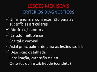LESÕES MENISCAIS
         CRITÉRIOS DIAGNÓSTICOS
 Sinal anormal com extensão para as
  superfícies articulares
 Morfologia anormal
 Estudo multiplanar
- Sagital e coronal
- Axial principalmente para as lesões radiais
 Descrição detalhada
- Localização, extensão e tipo
- Critérios de instabilidade (conduta)
 