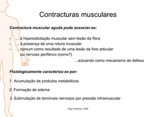 Contracturas musculares Contractura muscular aguda pode associar-se: …  à hipersolicitação muscular sem lesão da fibra …  à presença de uma rotura muscular …  comum como resultado de uma lesão de foro articular  ou nervoso periférico (como?) ...actuando como mecanismo de defesa Fisiologicamente caracteriza-se por: 1. Acumulação de produtos metabólicos 2. Formação de edema 3. Estimulação de terminais nervosos por pressão intramuscular Hugo Pedrosa / 2009 