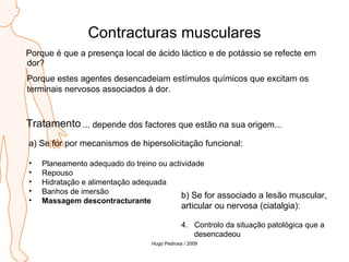 Contracturas musculares Porque é que a presença local de ácido láctico e de potássio se refecte em dor? Porque estes agentes desencadeiam estímulos químicos que excitam os terminais nervosos associados à dor. Tratamento ... depende dos factores que estão na sua origem... a) Se for por mecanismos de hipersolicitação funcional: Planeamento adequado do treino ou actividade Repouso Hidratação e alimentação adequada Banhos de imersão Massagem descontracturante b) Se for associado a lesão muscular,  articular ou nervosa (ciatalgia): Controlo da situação patológica que a  desencadeou Hugo Pedrosa / 2009 