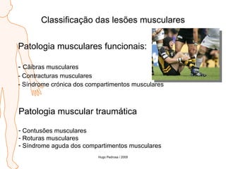 Classificação das lesões musculares Patologia musculares funcionais: Cãibras musculares Contracturas musculares Síndrome crónica dos compartimentos musculares Patologia muscular traumática Contusões musculares Roturas musculares Síndrome aguda dos compartimentos musculares Hugo Pedrosa / 2009 