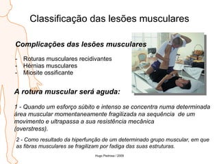 Classificação das lesões musculares Complicações das lesões musculares Roturas musculares recidivantes Hérnias musculares Miosite ossificante A rotura muscular será aguda:   1 - Quando um esforço súbito e intenso se concentra numa determinada área muscular momentaneamente fragilizada na sequência  de um movimento e ultrapassa a sua resistência mecânica  (overstress). 2 - Como resultado da hiperfunção de um determinado grupo muscular, em que  as fibras musculares se fragilizam por fadiga das suas estruturas. Hugo Pedrosa / 2009 