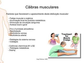 Cãibras musculares Factores que favorecem o aparecimento desta disfunção muscular: - Fadiga muscular e orgânica - Acumulação local de produtos metabólicos - Diminuição da circulação sanguínea - Acidose local e geral - Frio e humidade atmosférica - Desidratação - Insuficiência venosa - Insuficiência arterial - Patologias do sistema nervoso - Ciatalgias - Carências vitamínicas B1 e B2 -  Patologias metabólicas - Doping Hugo Pedrosa / 2009 