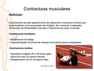 Contracturas musculares Definição: Caracterizam-se pelo aparecimento de espasmos musculares tónicos que desencadeiam uma associação de mialgias, dor muscular à palpação, diminuição da flexibilidade muscular e hipertonia do corpo muscular. Contracturas imediatas: Mecanismos de fadiga Hipersolicitação funcional de massas musculares pouco preparadas Contracturas tardias: Aparecem mialgias 24 a 48 horas após  exercício mais ou menos intenso. Desaparecem ao fim de alguns dias. Hugo Pedrosa / 2009 