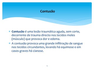 *  Contusão	
  é	
  uma	
  lesão	
  traumática	
  aguda,	
  sem	
  corte,	
  
decorrente	
  de	
  trauma	
  directo	
  nos	
  tecidos	
  moles	
  
(músculo)	
  que	
  provoca	
  dor	
  e	
  edema.	
  	
  
*  A	
  contusão	
  provoca	
  uma	
  grande	
  inﬁltração	
  de	
  sangue	
  
nos	
  tecidos	
  circundantes,	
  levando	
  há	
  equimose	
  e	
  em	
  
casos	
  graves	
  há	
  cianose.	
  
	
  
Contusão	
  
13	
  
 