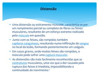 *  Uma	
  distensão	
  ou	
  estiramento	
  muscular,	
  caracteriza-­‐se	
  por	
  
um	
  rompimento	
  parcial	
  ou	
  completo	
  de	
  ﬁbras	
  ou	
  feixes	
  
musculares,	
  resultante	
  de	
  um	
  esforço	
  extremo	
  realizado	
  
pelo	
  músculo	
  em	
  questão.	
  
*  Junto	
  com	
  os	
  feixes,	
  são	
  rompidos	
  também	
  
capilares	
  sanguíneos,	
  resultando	
  numa	
  inﬁltração	
  de	
  sangue	
  
no	
  local	
  da	
  lesão,	
  formando	
  posteriormente	
  um	
  coágulo.	
  	
  
*  Em	
  casos	
  graves,	
  onde	
  muitos	
  feixes	
  são	
  rompidos,	
  o	
  
músculo	
  pode	
  sofrer	
  uma	
  ruptura	
  muscular.	
  	
  
*  As	
  distensões	
  são	
  mais	
  facilmente	
  reconhecidas	
  que	
  as	
  
contraturas	
  musculares,	
  uma	
  vez	
  que	
  a	
  dor	
  causada	
  pela	
  
ruptura	
  dos	
  feixes	
  é	
  imediata,	
  impossibilitando	
  a	
  
continuidade	
  do	
  movimento.	
  
Distensão	
  
15	
  
 