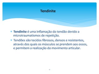 *  Tendinite	
  é	
  uma	
  inﬂamação	
  do	
  tendão	
  devido	
  a	
  
microtraumatismos	
  de	
  repetição.	
  
*  Tendões	
  são	
  tecidos	
  ﬁbrosos,	
  densos	
  e	
  resistentes,	
  
através	
  dos	
  quais	
  os	
  músculos	
  se	
  prendem	
  aos	
  ossos,	
  
e	
  permitem	
  a	
  realização	
  do	
  movimento	
  articular.	
  
Tendinite	
  
17	
  
 
