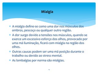  
*  A	
  mialgia	
  deﬁne-­‐se	
  como	
  uma	
  dor	
  nos	
  músculos	
  dos	
  
ombros,	
  pescoço	
  ou	
  qualquer	
  outro	
  região.	
  	
  
*  A	
  dor	
  surge	
  devido	
  a	
  tensões	
  nos	
  músculos,	
  quando	
  se	
  
exerce	
  um	
  excessivo	
  esforço	
  dos	
  olhos,	
  provocado	
  por	
  
uma	
  má	
  iluminação,	
  ﬁcará	
  com	
  mialgia	
  na	
  região	
  dos	
  
olhos.	
  	
  
*  Outras	
  causas	
  podem	
  ser	
  uma	
  má	
  posição	
  durante	
  o	
  
trabalho	
  ou	
  devido	
  ao	
  stress	
  mental.	
  
*  As	
  lombalgias	
  por	
  norma	
  são	
  mialgias.	
  	
  
Mialgia	
  
19	
  
 