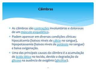 *  As	
  cãimbras	
  são	
  contrações	
  involuntárias	
  e	
  dolorosas	
  
de	
  um	
  músculo	
  esquelético.	
  	
  
*  Podem	
  aparecer	
  em	
  diversas	
  condições	
  clínicas:	
  
hipocalcemia	
  (baixos	
  níveis	
  de	
  cálcio	
  no	
  sangue),	
  
hipopotassemia	
  (baixos	
  níveis	
  de	
  potássio	
  no	
  sangue)	
  
e	
  baixa	
  oxigenação.	
  
*  Uma	
  das	
  principais	
  causas	
  da	
  cãimbra	
  é	
  a	
  acumulação	
  
de	
  ácido	
  lático	
  no	
  tecido,	
  devido	
  a	
  degradação	
  da	
  
glicose	
  na	
  ausência	
  de	
  oxigênio	
  (glicólise).	
  	
  
	
  
Cãimbras	
  
21	
  
 