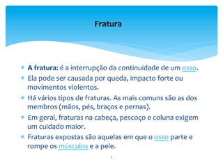 *  A	
  fratura:	
  é	
  a	
  interrupção	
  da	
  continuidade	
  de	
  um	
  osso.	
  	
  
*  Ela	
  pode	
  ser	
  causada	
  por	
  queda,	
  impacto	
  forte	
  ou	
  
movimentos	
  violentos.	
  	
  
*  Há	
  vários	
  tipos	
  de	
  fraturas.	
  As	
  mais	
  comuns	
  são	
  as	
  dos	
  
membros	
  (mãos,	
  pés,	
  braços	
  e	
  pernas).	
  	
  
*  Em	
  geral,	
  fraturas	
  na	
  cabeça,	
  pescoço	
  e	
  coluna	
  exigem	
  
um	
  cuidado	
  maior.	
  
*  Fraturas	
  expostas	
  são	
  aquelas	
  em	
  que	
  o	
  osso	
  parte	
  e	
  
rompe	
  os	
  músculos	
  e	
  a	
  pele.	
  	
  
Fratura	
  
3	
  
 