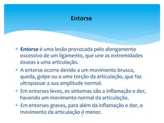 *  Entorse	
  é	
  uma	
  lesão	
  provocada	
  pelo	
  alongamento	
  
excessivo	
  de	
  um	
  ligamento,	
  que	
  une	
  as	
  extremidades	
  
ósseas	
  a	
  uma	
  articulação.	
  
*  A	
  entorse	
  ocorre	
  devido	
  a	
  um	
  movimento	
  brusco,	
  
queda,	
  golpe	
  ou	
  a	
  uma	
  torção	
  da	
  articulação,	
  que	
  faz	
  
ultrapassar	
  a	
  sua	
  amplitude	
  normal.	
  	
  
*  Em	
  entorses	
  leves,	
  os	
  sintomas	
  são	
  a	
  inﬂamação	
  e	
  dor,	
  
havendo	
  um	
  movimento	
  normal	
  da	
  articulação.	
  	
  
*  Em	
  entorses	
  graves,	
  para	
  além	
  da	
  inﬂamação	
  e	
  dor,	
  o	
  
movimento	
  da	
  articulação	
  é	
  menor.	
  
Entorse	
  
7	
  
 