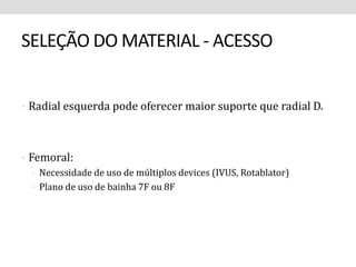 SELEÇÃO DO MATERIAL - ACESSO 
• Radial esquerda pode oferecer maior suporte que radial D. 
• Femoral: 
• Necessidade de uso de múltiplos devices (IVUS, Rotablator) 
• Plano de uso de bainha 7F ou 8F 
 