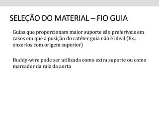 SELEÇÃO DO MATERIAL – FIO GUIA 
• Guias que proporcionam maior suporte são preferíveis em 
casos em que a posição do catéter guia não é ideal (Ex.: 
enxertos com origem superior) 
• Buddy-wire pode ser utilizada como extra suporte ou como 
marcador da raiz da aorta 
 