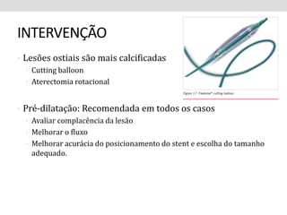 INTERVENÇÃO 
• Lesões ostiais são mais calcificadas 
• Cutting balloon 
• Aterectomia rotacional 
• Pré-dilatação: Recomendada em todos os casos 
• Avaliar complacência da lesão 
• Melhorar o fluxo 
• Melhorar acurácia do posicionamento do stent e escolha do tamanho 
adequado. 
 