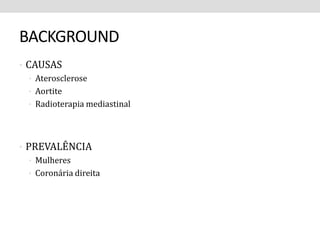 BACKGROUND 
• CAUSAS 
• Aterosclerose 
• Aortite 
• Radioterapia mediastinal 
• PREVALÊNCIA 
• Mulheres 
• Coronária direita 
 
