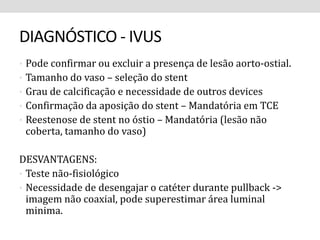 DIAGNÓSTICO - IVUS 
• Pode confirmar ou excluir a presença de lesão aorto-ostial. 
• Tamanho do vaso – seleção do stent 
• Grau de calcificação e necessidade de outros devices 
• Confirmação da aposição do stent – Mandatória em TCE 
• Reestenose de stent no óstio – Mandatória (lesão não 
coberta, tamanho do vaso) 
DESVANTAGENS: 
• Teste não-fisiológico 
• Necessidade de desengajar o catéter durante pullback -> 
imagem não coaxial, pode superestimar área luminal 
minima. 
 