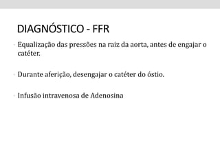 DIAGNÓSTICO - FFR 
• Equalização das pressões na raiz da aorta, antes de engajar o 
catéter. 
• Durante aferição, desengajar o catéter do óstio. 
• Infusão intravenosa de Adenosina 
 