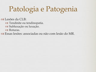 Patologia e Patogenia
 Lesões da CLB:
 Tendinite ou tendinopatia.
 Subluxação ou luxação.
 Roturas.
 Essas lesões: associadas ou não com lesão do MR.
 