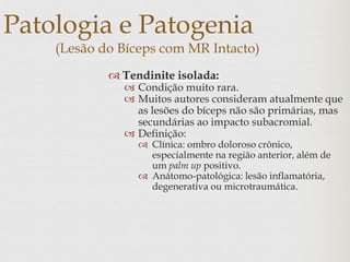 Patologia e Patogenia
(Lesão do Bíceps com MR Intacto)
 Tendinite isolada:
 Condição muito rara.
 Muitos autores consideram atualmente que
as lesões do bíceps não são primárias, mas
secundárias ao impacto subacromial.
 Definição:
 Clínica: ombro doloroso crônico,
especialmente na região anterior, além de
um palm up positivo.
 Anátomo-patológica: lesão inflamatória,
degenerativa ou microtraumática.
 