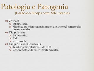 Patologia e Patogenia
(Lesão do Bíceps com MR Intacto)
 Causas:
 Inflamatória.
 Mecânica ou microtraumática: contato anormal com o sulco
intertubercular.
 Diagnóstico:
 Radiografia.
 RM.
 Artroscopia.
 Diagnósticos diferenciais:
 Tendinopatia calcificante da CLB.
 Condromatose do sulco intertubercular.
 