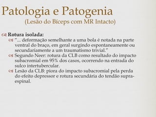 Patologia e Patogenia
(Lesão do Bíceps com MR Intacto)
 Rotura isolada:
 “... deformação semelhante a uma bola é notada na parte
ventral do braço, em geral surgindo espontaneamente ou
secundariamente a um traumatismo trivial.”
 Segundo Neer: rotura da CLB como resultado do impacto
subacromial em 95% dos casos, ocorrendo na entrada do
sulco intertubercular.
 Lesão da CLB: piora do impacto subacromial pela perda
do efeito depressor e rotura secundária do tendão supra-
espinal.
 