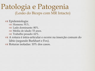 Patologia e Patogenia
(Lesão do Bíceps com MR Intacto)
 Epidemiologia:
 Homens: 91%.
 Lado dominante: 80%.
 Média de idade: 53 anos.
 Trabalho pesado: 62%.
 A rotura é intra-articular e ocorre na inserção comum do
lábio (segundo Burkhart e Fox).
 Roturas isoladas: 10% dos casos.
 