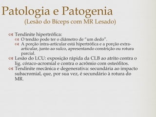 Patologia e Patogenia
(Lesão do Bíceps com MR Lesado)
 Tendinite hipertrófica:
 O tendão pode ter o diâmetro de “um dedo”.
 A porção intra-articular está hipertrófica e a porção extra-
articular, junto ao sulco, apresentando constrição ou rotura
parcial.
 Lesão do LCU: exposição rápida da CLB ao atrito contra o
lig. córaco-acromial e contra o acrômio com osteófitos.
 Tendinite mecânica e degenerativa: secundária ao impacto
subacromial, que, por sua vez, é secundário à rotura do
MR.
 