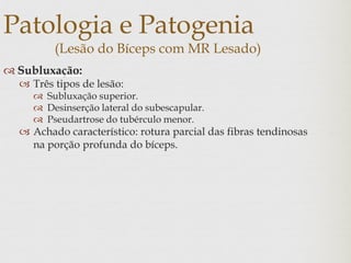 Patologia e Patogenia
(Lesão do Bíceps com MR Lesado)
 Subluxação:
 Três tipos de lesão:
 Subluxação superior.
 Desinserção lateral do subescapular.
 Pseudartrose do tubérculo menor.
 Achado característico: rotura parcial das fibras tendinosas
na porção profunda do bíceps.
 