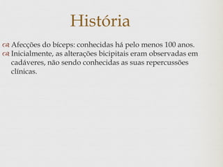 História
 Afecções do bíceps: conhecidas há pelo menos 100 anos.
 Inicialmente, as alterações bicipitais eram observadas em
cadáveres, não sendo conhecidas as suas repercussões
clínicas.
 