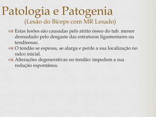 Patologia e Patogenia
(Lesão do Bíceps com MR Lesado)
 Estas lesões são causadas pelo atrito ósseo do tub. menor
desnudado pelo desgaste das estruturas ligamentares ou
tendinosas.
 O tendão se espessa, se alarga e perde a sua localização no
sulco inicial.
 Alterações degenerativas no tendão: impedem a sua
redução espontânea.
 