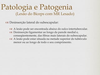 Patologia e Patogenia
(Lesão do Bíceps com MR Lesado)
 Desinserção lateral do subescapular:
 A lesão pode ser encontrada abaixo do sulco intertubercular.
 Desinserção ligamentar ao longo da parede medial e,
conseqüentemente, das fibras mais laterais do subescapular.
 A lesão pode estar situada na metade superior do tubérculo
menor ou ao longo de todo o seu comprimento.
 