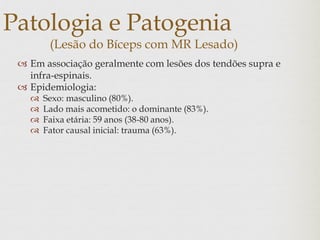 Patologia e Patogenia
(Lesão do Bíceps com MR Lesado)
 Em associação geralmente com lesões dos tendões supra e
infra-espinais.
 Epidemiologia:
 Sexo: masculino (80%).
 Lado mais acometido: o dominante (83%).
 Faixa etária: 59 anos (38-80 anos).
 Fator causal inicial: trauma (63%).
 