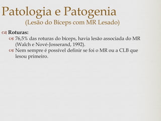 Patologia e Patogenia
(Lesão do Bíceps com MR Lesado)
 Roturas:
 76,5% das roturas do bíceps, havia lesão associada do MR
(Walch e Nové-Josserand, 1992).
 Nem sempre é possível definir se foi o MR ou a CLB que
lesou primeiro.
 