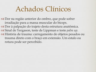 Achados Clínicos
 Dor na região anterior do ombro, que pode sofrer
irradiação para a massa muscular do bíceps.
 Dor à palpação do trajeto desta estrutura anatômica.
 Sinal de Yergason, teste de Lippman e teste palm up.
 História de trauma: carregamento de objetos pesados ou
trauma direto com o braço em extensão. Um estalo ou
rotura pode ser percebido.
 