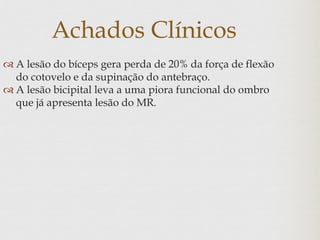 Achados Clínicos
 A lesão do bíceps gera perda de 20% da força de flexão
do cotovelo e da supinação do antebraço.
 A lesão bicipital leva a uma piora funcional do ombro
que já apresenta lesão do MR.
 