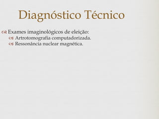 Diagnóstico Técnico
 Exames imaginológicos de eleição:
 Artrotomografia computadorizada.
 Ressonância nuclear magnética.
 