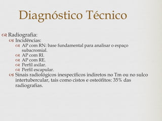 Diagnóstico Técnico
 Radiografia:
 Incidências:
 AP com RN: base fundamental para analisar o espaço
subacromial.
 AP com RI.
 AP com RE.
 Perfil axilar.
 Perfil escapular.
 Sinais radiológicos inespecíficos indiretos no Tm ou no sulco
intertubercular, tais como cistos e osteófitos: 35% das
radiografias.
 