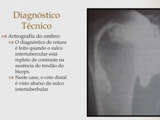 Diagnóstico
Técnico
 Artrografia do ombro:
 O diagnóstico de rotura
é feito quando o sulco
intertubercular está
repleto de contraste na
ausência do tendão do
bíceps.
 Neste caso, o coto distal
é visto abaixo do sulco
intertuberbular
 