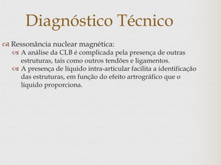 Diagnóstico Técnico
 Ressonância nuclear magnética:
 A análise da CLB é complicada pela presença de outras
estruturas, tais como outros tendões e ligamentos.
 A presença de líquido intra-articular facilita a identificação
das estruturas, em função do efeito artrográfico que o
líquido proporciona.
 