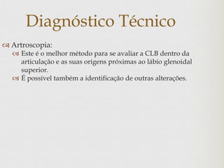 Diagnóstico Técnico
 Artroscopia:
 Este é o melhor método para se avaliar a CLB dentro da
articulação e as suas origens próximas ao lábio glenoidal
superior.
 É possível também a identificação de outras alterações.
 