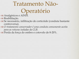 Tratamento Não-
Operatório
 Analgésicos e AINH.
 Reabilitação.
 Se necessário, infiltração de corticóide (conduta bastante
controversa).
 O tratamento conservador é uma conduta comumente aceita
para as roturas isoladas da CLB.
 Perda da força do ombro e cotovelo de 8-20%.
 